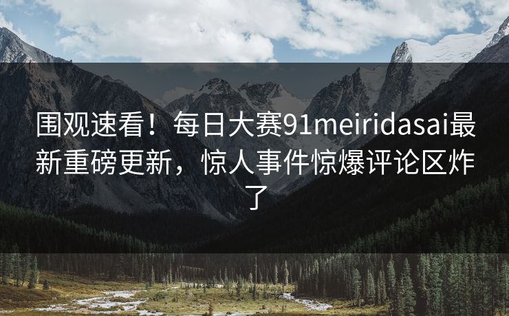 围观速看！每日大赛91meiridasai最新重磅更新，惊人事件惊爆评论区炸了