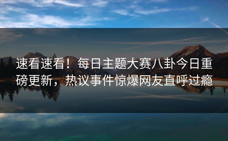 速看速看！每日主题大赛八卦今日重磅更新，热议事件惊爆网友直呼过瘾