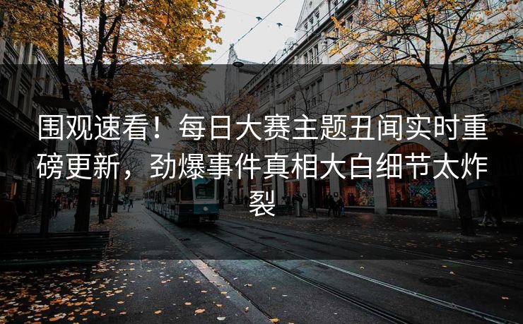 围观速看！每日大赛主题丑闻实时重磅更新，劲爆事件真相大白细节太炸裂