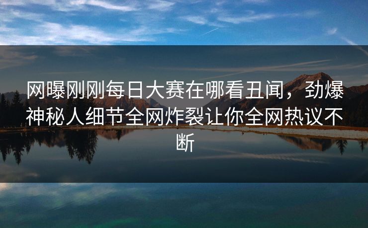 网曝刚刚每日大赛在哪看丑闻，劲爆神秘人细节全网炸裂让你全网热议不断
