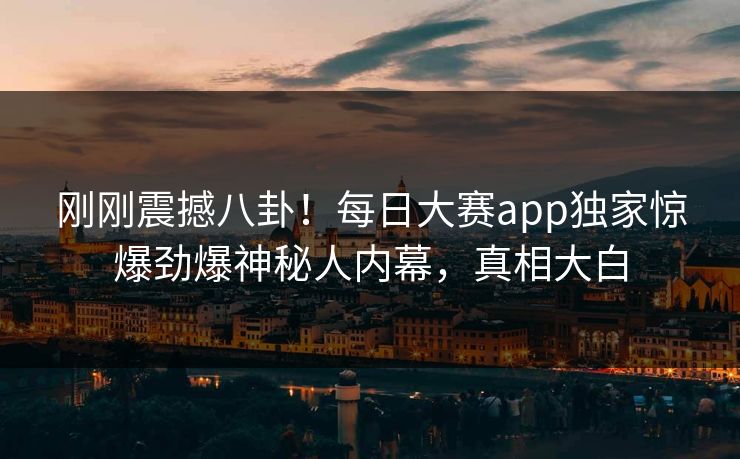 刚刚震撼八卦！每日大赛app独家惊爆劲爆神秘人内幕，真相大白