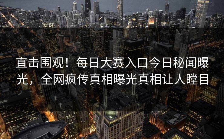 直击围观！每日大赛入口今日秘闻曝光，全网疯传真相曝光真相让人瞠目