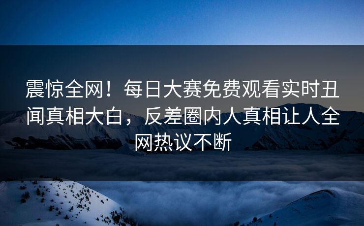 震惊全网！每日大赛免费观看实时丑闻真相大白，反差圈内人真相让人全网热议不断
