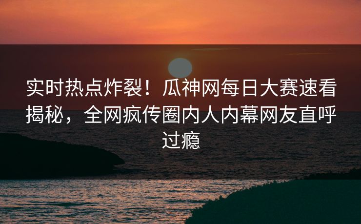 实时热点炸裂！瓜神网每日大赛速看揭秘，全网疯传圈内人内幕网友直呼过瘾