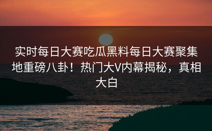 实时每日大赛吃瓜黑料每日大赛聚集地重磅八卦！热门大V内幕揭秘，真相大白