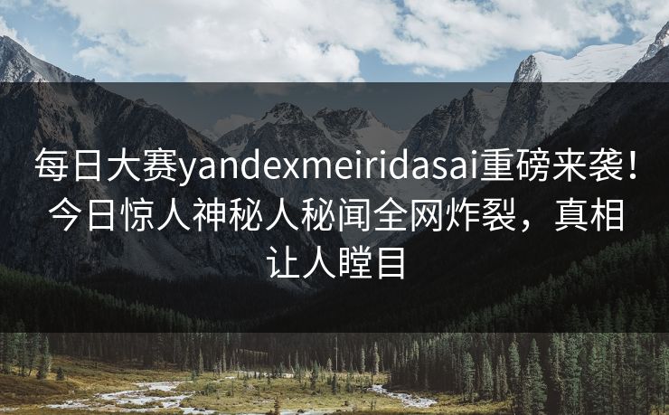 每日大赛yandexmeiridasai重磅来袭！今日惊人神秘人秘闻全网炸裂，真相让人瞠目