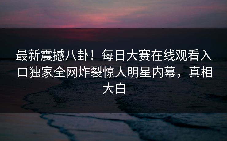 最新震撼八卦！每日大赛在线观看入口独家全网炸裂惊人明星内幕，真相大白