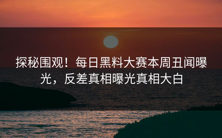 探秘围观！每日黑料大赛本周丑闻曝光，反差真相曝光真相大白