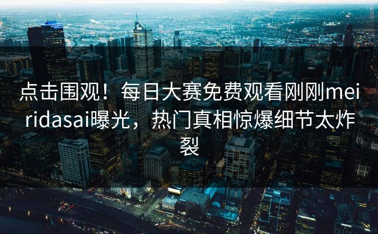 点击围观！每日大赛免费观看刚刚meiridasai曝光，热门真相惊爆细节太炸裂