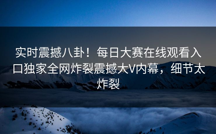 实时震撼八卦！每日大赛在线观看入口独家全网炸裂震撼大V内幕，细节太炸裂