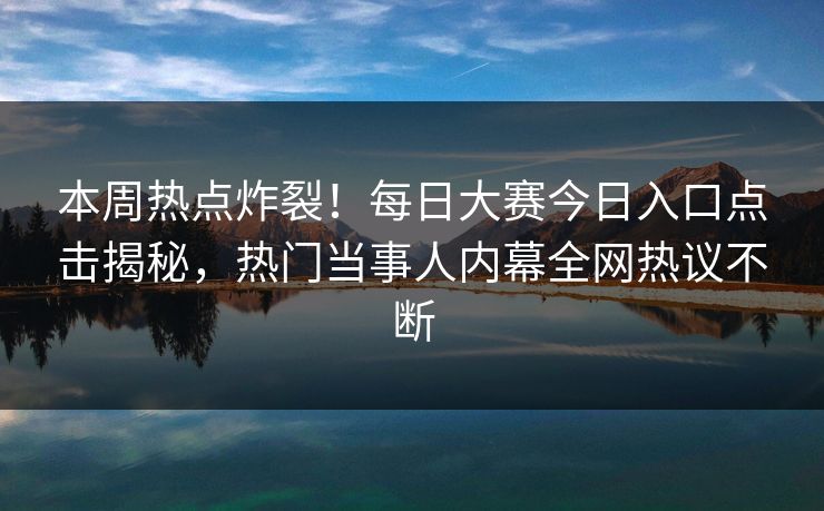 本周热点炸裂！每日大赛今日入口点击揭秘，热门当事人内幕全网热议不断