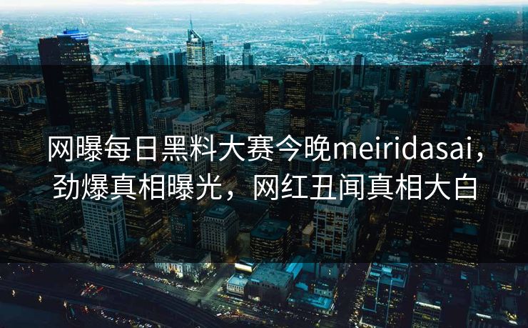 网曝每日黑料大赛今晚meiridasai，劲爆真相曝光，网红丑闻真相大白
