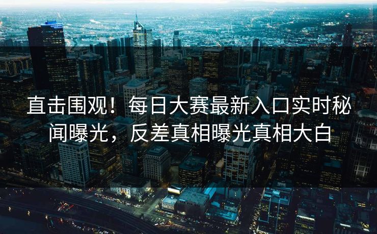 直击围观！每日大赛最新入口实时秘闻曝光，反差真相曝光真相大白