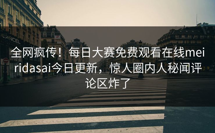 全网疯传！每日大赛免费观看在线meiridasai今日更新，惊人圈内人秘闻评论区炸了