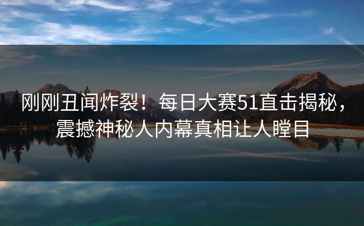 刚刚丑闻炸裂！每日大赛51直击揭秘，震撼神秘人内幕真相让人瞠目