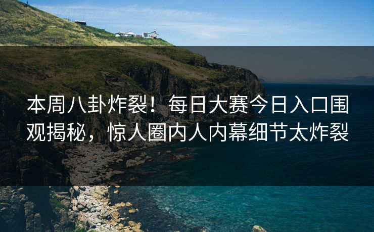 本周八卦炸裂！每日大赛今日入口围观揭秘，惊人圈内人内幕细节太炸裂
