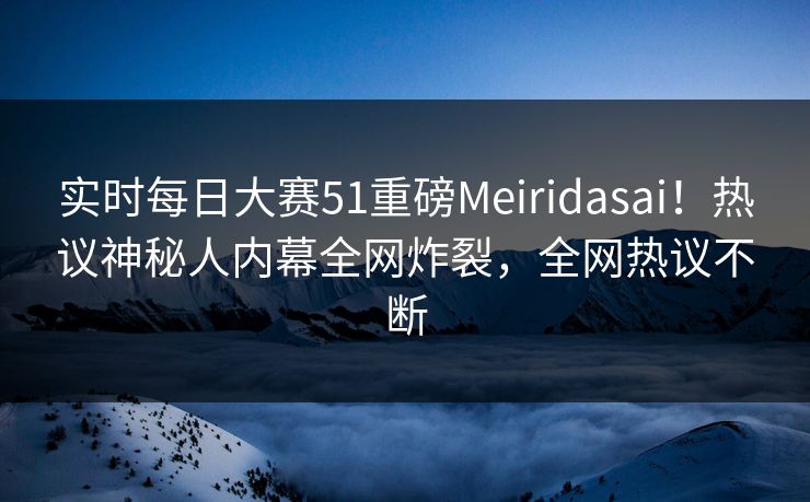 实时每日大赛51重磅Meiridasai！热议神秘人内幕全网炸裂，全网热议不断