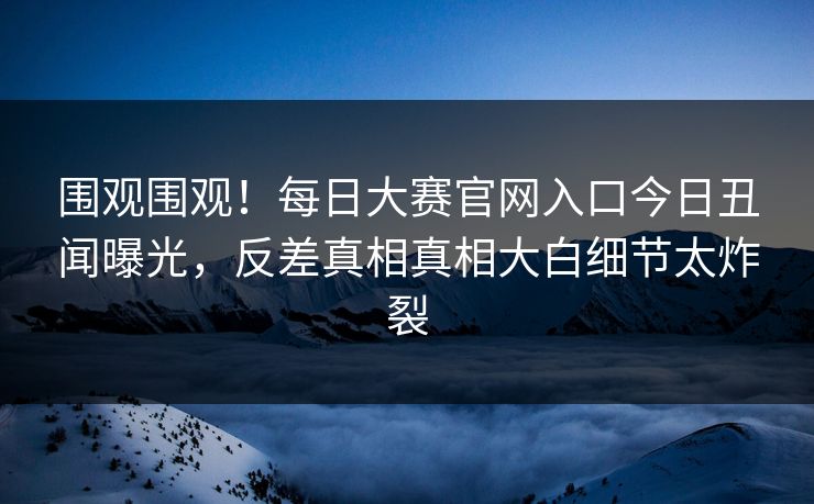 围观围观！每日大赛官网入口今日丑闻曝光，反差真相真相大白细节太炸裂