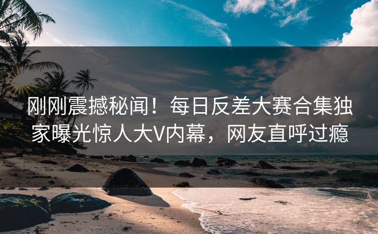 刚刚震撼秘闻！每日反差大赛合集独家曝光惊人大V内幕，网友直呼过瘾