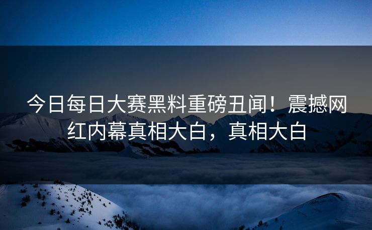 今日每日大赛黑料重磅丑闻！震撼网红内幕真相大白，真相大白