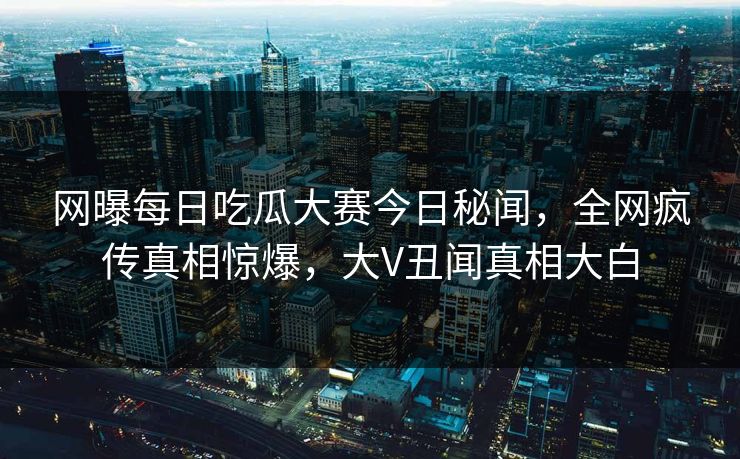 网曝每日吃瓜大赛今日秘闻，全网疯传真相惊爆，大V丑闻真相大白