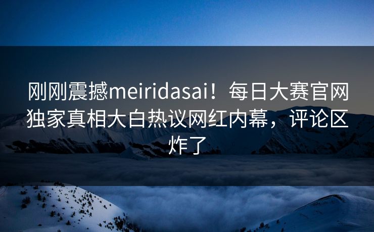 刚刚震撼meiridasai！每日大赛官网独家真相大白热议网红内幕，评论区炸了