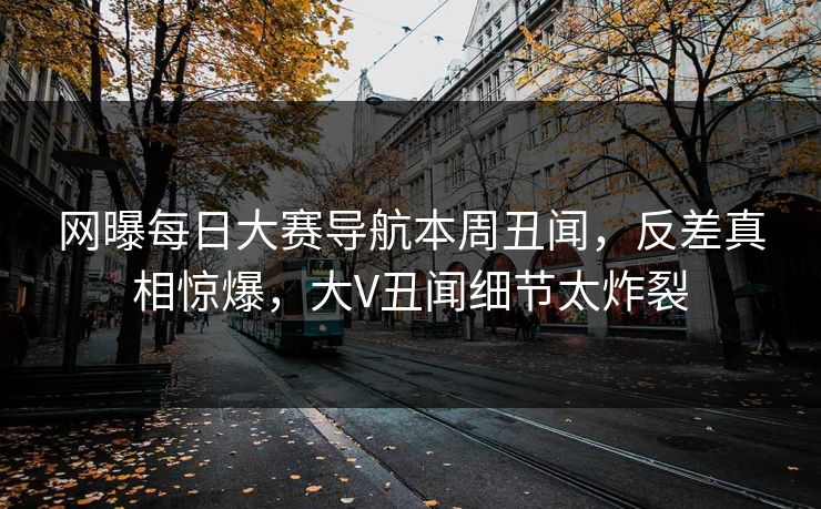 网曝每日大赛导航本周丑闻，反差真相惊爆，大V丑闻细节太炸裂