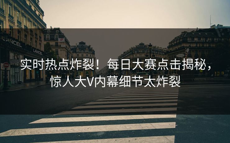 实时热点炸裂！每日大赛点击揭秘，惊人大V内幕细节太炸裂