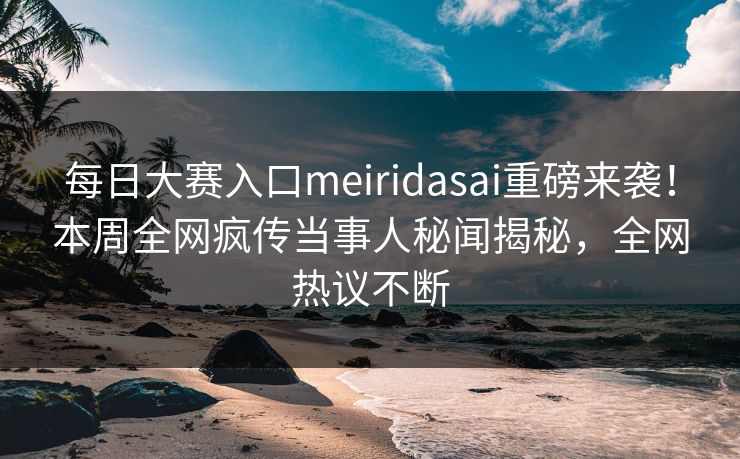 每日大赛入口meiridasai重磅来袭！本周全网疯传当事人秘闻揭秘，全网热议不断
