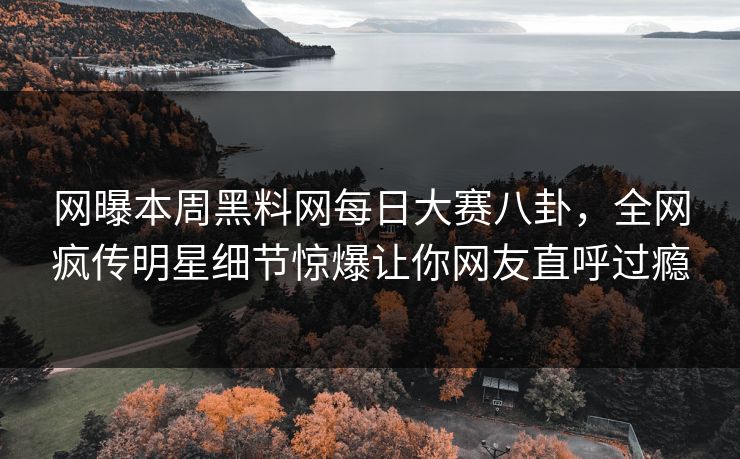 网曝本周黑料网每日大赛八卦，全网疯传明星细节惊爆让你网友直呼过瘾