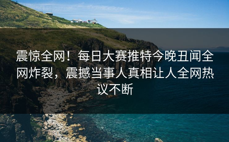 震惊全网！每日大赛推特今晚丑闻全网炸裂，震撼当事人真相让人全网热议不断