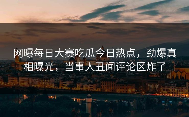 网曝每日大赛吃瓜今日热点，劲爆真相曝光，当事人丑闻评论区炸了