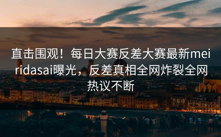 直击围观！每日大赛反差大赛最新meiridasai曝光，反差真相全网炸裂全网热议不断