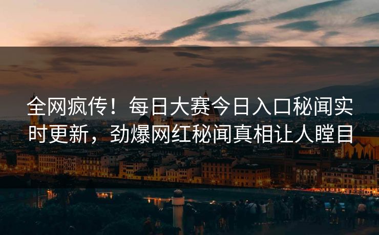 全网疯传！每日大赛今日入口秘闻实时更新，劲爆网红秘闻真相让人瞠目