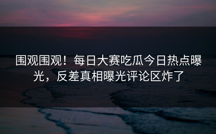 围观围观！每日大赛吃瓜今日热点曝光，反差真相曝光评论区炸了