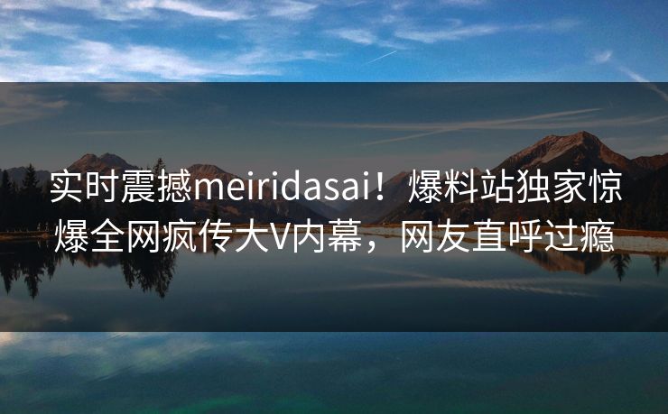 实时震撼meiridasai！爆料站独家惊爆全网疯传大V内幕，网友直呼过瘾