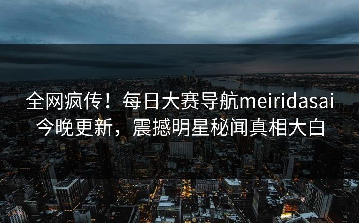 全网疯传！每日大赛导航meiridasai今晚更新，震撼明星秘闻真相大白
