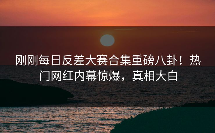 刚刚每日反差大赛合集重磅八卦！热门网红内幕惊爆，真相大白