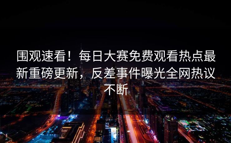 围观速看！每日大赛免费观看热点最新重磅更新，反差事件曝光全网热议不断