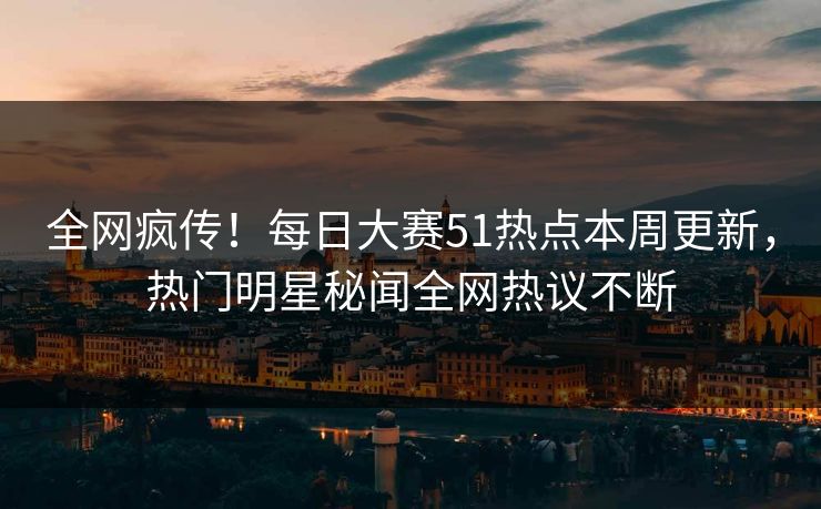 全网疯传！每日大赛51热点本周更新，热门明星秘闻全网热议不断