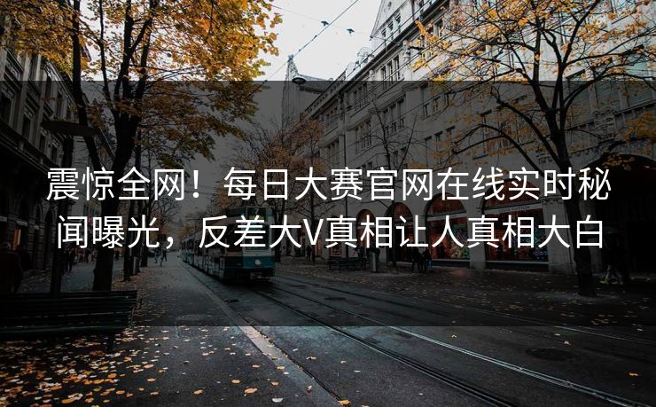 震惊全网！每日大赛官网在线实时秘闻曝光，反差大V真相让人真相大白
