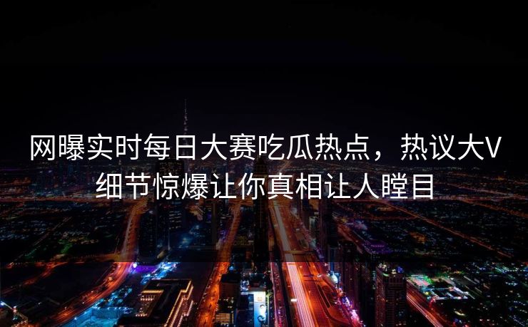 网曝实时每日大赛吃瓜热点，热议大V细节惊爆让你真相让人瞠目