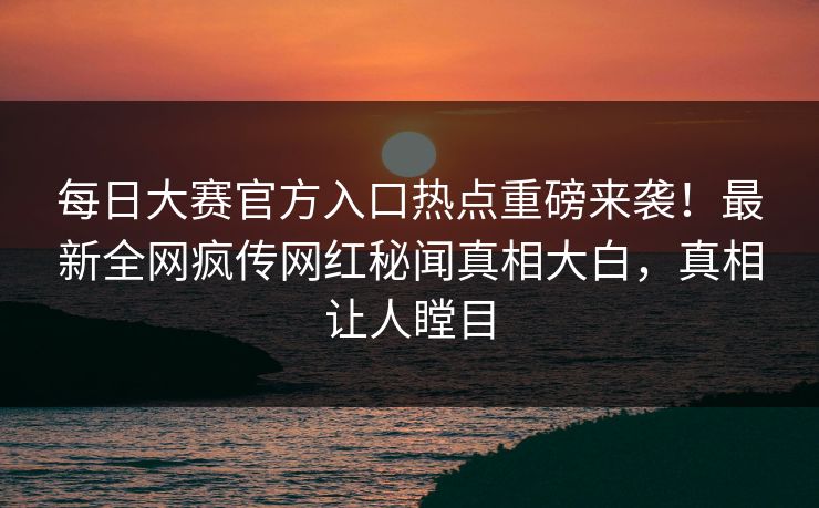 每日大赛官方入口热点重磅来袭！最新全网疯传网红秘闻真相大白，真相让人瞠目