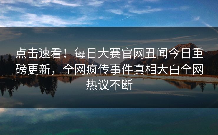 点击速看！每日大赛官网丑闻今日重磅更新，全网疯传事件真相大白全网热议不断