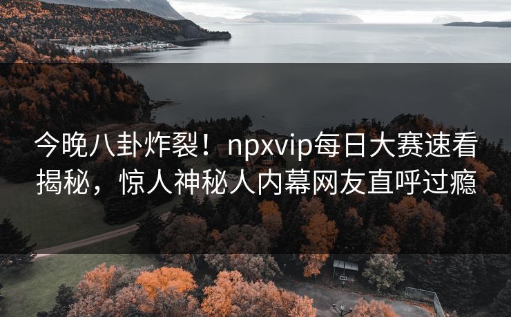 今晚八卦炸裂！npxvip每日大赛速看揭秘，惊人神秘人内幕网友直呼过瘾