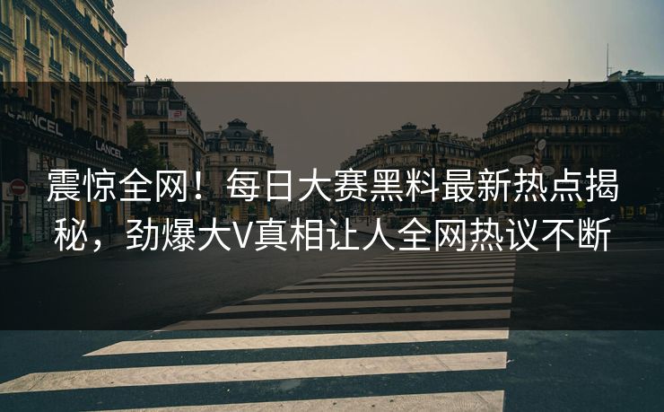 震惊全网！每日大赛黑料最新热点揭秘，劲爆大V真相让人全网热议不断