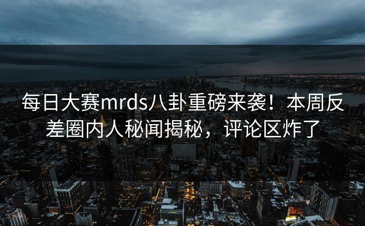 每日大赛mrds八卦重磅来袭！本周反差圈内人秘闻揭秘，评论区炸了