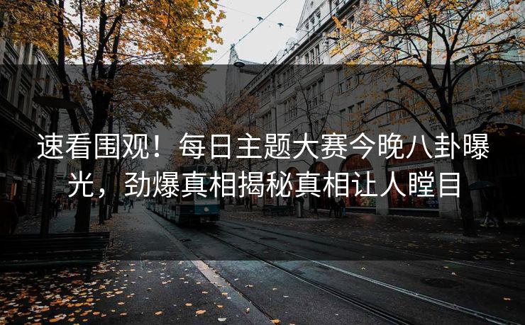 速看围观！每日主题大赛今晚八卦曝光，劲爆真相揭秘真相让人瞠目
