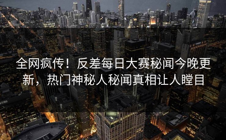 全网疯传！反差每日大赛秘闻今晚更新，热门神秘人秘闻真相让人瞠目