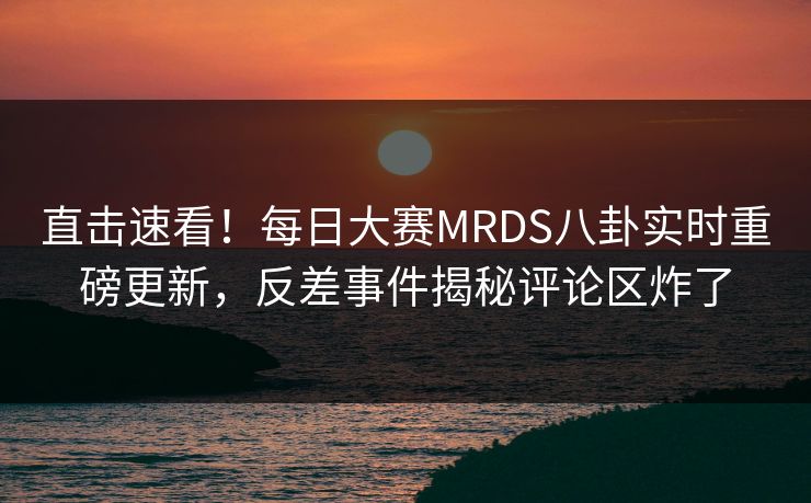 直击速看！每日大赛MRDS八卦实时重磅更新，反差事件揭秘评论区炸了